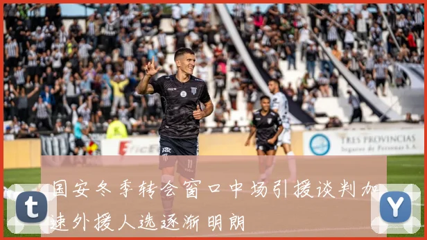 国安冬季转会窗口中场引援谈判加速外援人选逐渐明朗