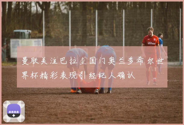 曼联关注巴拉圭国门奥兰多希尔世界杯精彩表现引经纪人确认