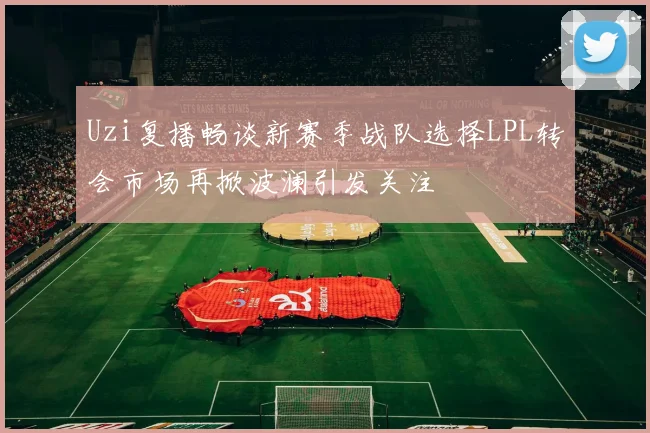 Uzi复播畅谈新赛季战队选择LPL转会市场再掀波澜引发关注