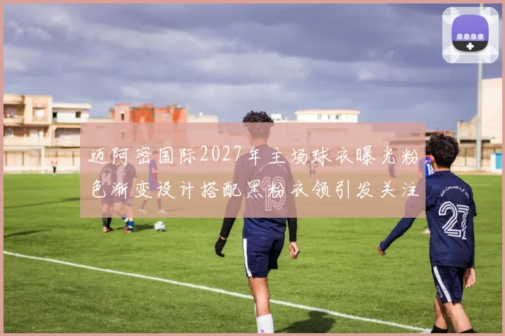 迈阿密国际2027年主场球衣曝光粉色渐变设计搭配黑粉衣领引发关注