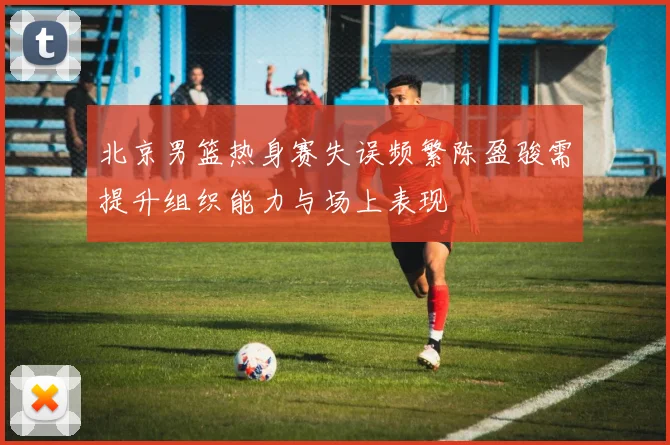 北京男篮热身赛失误频繁陈盈骏需提升组织能力与场上表现