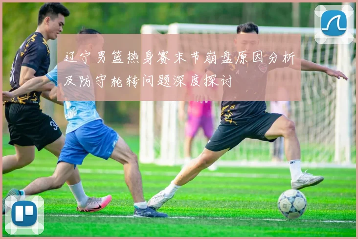 辽宁男篮热身赛末节崩盘原因分析及防守轮转问题深度探讨