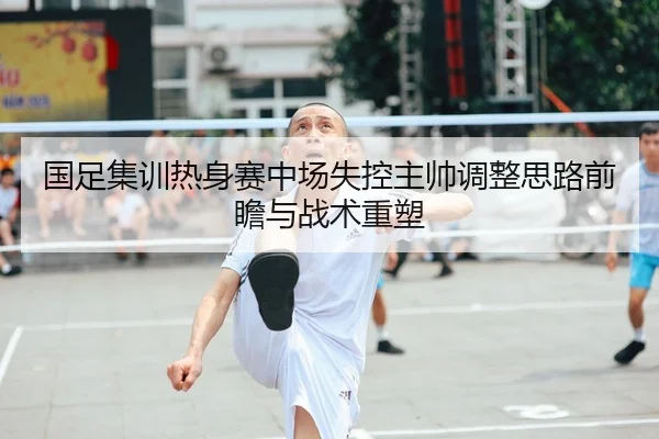 国足集训热身赛中场失控主帅调整思路前瞻与战术重塑