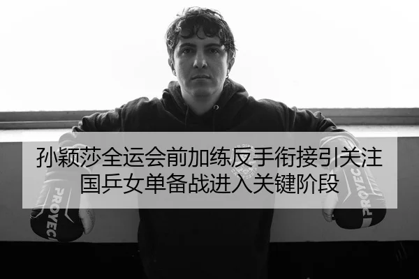 孙颖莎全运会前加练反手衔接引关注 国乒女单备战进入关键阶段